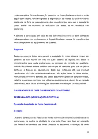   64	
  
podem-se aplicar fatores de correção baseados na discrepância encontrada e então
seguir com a rotina. Uma boa prática é disponibilizar os valores ou faixa de valores
aceitáveis na ficha de preenchimento dos procedimentos para que o executante
possa avaliar, no momento da realização dos testes, se os resultados são
aceitáveis.
A conduta a ser seguida em caso de não conformidades deve ser bem conhecida
pelos operadores dos equipamentos e disponibilizada em manual de procedimentos
localizado próximo ao equipamento em questão.
Registros
Todos os esforços feitos para garantir a qualidade do nosso sistema podem ser
perdidos se não houver um livro ou outro sistema de registro dos dados e
procedimentos para cada equipamento ou processo de controle de qualidade.
Nesses documentos devem constar tudo o que for relevante para que se possa
conhecer a história do equipamento deste sua instalação até sua eventual
desativação. Isto inclui os testes de aceitação, calibrações, testes de rotina, ajustes,
manutenção preventiva, defeitos, etc. Esses documentos precisam ser preenchidos,
datados e assinados por todos que utilizam o equipamento e, dentro de um período
determinado, seus dados e informações devem ser avaliados por um responsável.
CALIBRADORES DE DOSE OU MEDIDORES DE ATIVIDADE
TESTES DIÁRIOS (VERIFICAÇÕES DE ROTINA)
Resposta de radiação de fundo (background)
Conceito
Avaliar a contribuição da radiação de fundo ou eventual contaminação radioativa no
instrumento, na medida da atividade de uma fonte. Esse valor deve ser subtraído
das medidas de atividade das fontes utilizadas na sequencia. A radiação de fundo
 