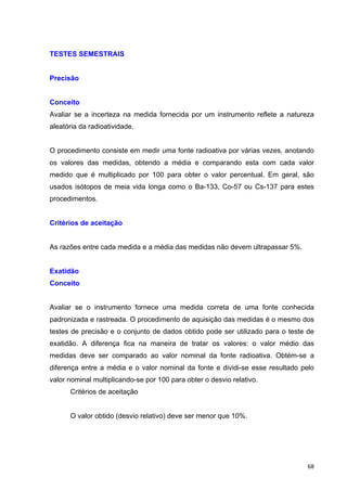   68	
  
TESTES SEMESTRAIS
Precisão
Conceito
Avaliar se a incerteza na medida fornecida por um instrumento reflete a natureza
aleatória da radioatividade.
O procedimento consiste em medir uma fonte radioativa por várias vezes, anotando
os valores das medidas, obtendo a média e comparando esta com cada valor
medido que é multiplicado por 100 para obter o valor percentual. Em geral, são
usados isótopos de meia vida longa como o Ba-133, Co-57 ou Cs-137 para estes
procedimentos.
Critérios de aceitação
As razões entre cada medida e a média das medidas não devem ultrapassar 5%.
Exatidão
Conceito
Avaliar se o instrumento fornece uma medida correta de uma fonte conhecida
padronizada e rastreada. O procedimento de aquisição das medidas é o mesmo dos
testes de precisão e o conjunto de dados obtido pode ser utilizado para o teste de
exatidão. A diferença fica na maneira de tratar os valores: o valor médio das
medidas deve ser comparado ao valor nominal da fonte radioativa. Obtém-se a
diferença entre a média e o valor nominal da fonte e dividi-se esse resultado pelo
valor nominal multiplicando-se por 100 para obter o desvio relativo.
Critérios de aceitação
O valor obtido (desvio relativo) deve ser menor que 10%.
 