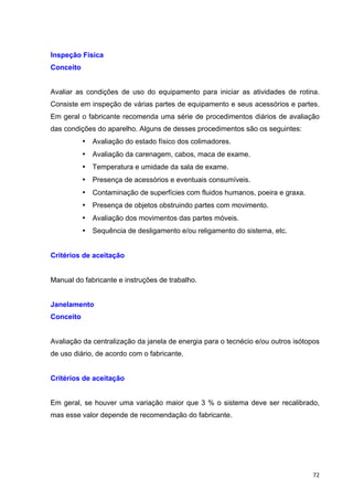   72	
  
Inspeção Física
Conceito
Avaliar as condições de uso do equipamento para iniciar as atividades de rotina.
Consiste em inspeção de várias partes de equipamento e seus acessórios e partes.
Em geral o fabricante recomenda uma série de procedimentos diários de avaliação
das condições do aparelho. Alguns de desses procedimentos são os seguintes:
• Avaliação do estado físico dos colimadores.
• Avaliação da carenagem, cabos, maca de exame.
• Temperatura e umidade da sala de exame.
• Presença de acessórios e eventuais consumíveis.
• Contaminação de superfícies com fluidos humanos, poeira e graxa.
• Presença de objetos obstruindo partes com movimento.
• Avaliação dos movimentos das partes móveis.
• Sequência de desligamento e/ou religamento do sistema, etc.
Critérios de aceitação
Manual do fabricante e instruções de trabalho.
Janelamento
Conceito
Avaliação da centralização da janela de energia para o tecnécio e/ou outros isótopos
de uso diário, de acordo com o fabricante.
Critérios de aceitação
Em geral, se houver uma variação maior que 3 % o sistema deve ser recalibrado,
mas esse valor depende de recomendação do fabricante.
 