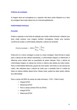   74	
  
Critérios de aceitação
A imagem deve ser homogênea ou o espectro não deve conter fotopicos ou a taxa
de contagem deve estar abaixo de um nível pré-estabelecido.
Uniformidade Intrínseca
Conceito
Avaliar a resposta a uma fonte de radiação que irradie uniformemente o detector que
deve então produzir uma imagem também homogênea. Existe uma maneira
numérica de avaliar a uniformidade utilizando o cálculo de contraste:
Onde pmin é a menor contagem e pmáx é a maior contagem. Esta fórmula é usada
para o cálculo de dois valores importantes, a uniformidade integral e a diferencial. A
diferença entre ambas está na quantidade de pixels utilizada. Para o cálculo da
uniformidade integral, os valores de mínimo e máximo são obtidos da matriz inteira.
Para a uniformidade diferencial, grupos de cinco pixels, nas linhas ou nas colunas da
matriz, são utilizados para o cálculo de modo que o resultado final é a média de
todos os valores obtidos dessa forma. Desse modo, podem-se obter quatro valores
de uniformidade:
Para o campo útil (95% do campo de visão intrínseco – FOV – Field of view):
• Integral UFOV
• Diferencial UFOV
• Para o campo central (75% do UFOV):
• Integral CFOV
• Diferencial CFOV
 
