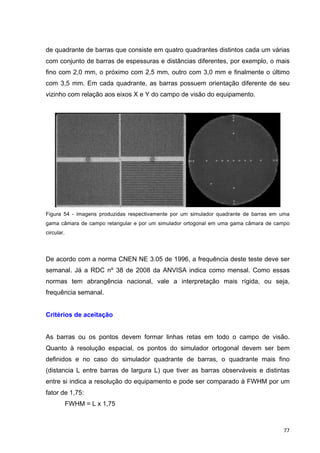   77	
  
de quadrante de barras que consiste em quatro quadrantes distintos cada um várias
com conjunto de barras de espessuras e distâncias diferentes, por exemplo, o mais
fino com 2,0 mm, o próximo com 2,5 mm, outro com 3,0 mm e finalmente o último
com 3,5 mm. Em cada quadrante, as barras possuem orientação diferente de seu
vizinho com relação aos eixos X e Y do campo de visão do equipamento.
Figura 54 - imagens produzidas respectivamente por um simulador quadrante de barras em uma
gama câmara de campo retangular e por um simulador ortogonal em uma gama câmara de campo
circular.
De acordo com a norma CNEN NE 3.05 de 1996, a frequência deste teste deve ser
semanal. Já a RDC nº 38 de 2008 da ANVISA indica como mensal. Como essas
normas tem abrangência nacional, vale a interpretação mais rígida, ou seja,
frequência semanal.
Critérios de aceitação
As barras ou os pontos devem formar linhas retas em todo o campo de visão.
Quanto à resolução espacial, os pontos do simulador ortogonal devem ser bem
definidos e no caso do simulador quadrante de barras, o quadrante mais fino
(distancia L entre barras de largura L) que tiver as barras observáveis e distintas
entre si indica a resolução do equipamento e pode ser comparado à FWHM por um
fator de 1,75:
FWHM = L x 1,75
 