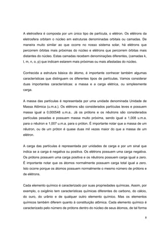   8	
  
A eletrosfera é composta por um único tipo de partícula, o elétron. Os elétrons da
eletrosfera orbitam o núcleo em estruturas denominadas orbitais ou camadas. De
maneira muito similar ao que ocorre no nosso sistema solar, há elétrons que
percorrem órbitas mais próximas do núcleo e elétrons que percorrem órbitas mais
distantes do núcleo. Estas camadas recebem denominações diferentes, (camadas k,
l, m, n, o, p) que indicam estarem mais próximas ou mais afastadas do núcleo.
Conhecida a estrutura básica do átomo, é importante conhecer também algumas
características que distinguem os diferentes tipos de partículas. Vamos considerar
duas importantes características: a massa e a carga elétrica, ou simplesmente
carga.
A massa das partículas é representada por uma unidade denominada Unidade de
Massa Atômica (u.m.a.). Os elétrons são considerados partículas leves e possuem
massa igual a 0,000548 u.m.a.. Já os prótons e os nêutrons são considerados
partículas pesadas e possuem massa muito próxima, sendo igual a 1,008 u.m.a.
para o nêutron e 1,007 u.m.a. para o próton. É importante notar que a massa de um
nêutron, ou de um próton é quase duas mil vezes maior do que a massa de um
elétron.
A carga das partículas é representada por unidades de carga e por um sinal que
indica se a carga é negativa ou positiva. Os elétrons possuem uma carga negativa.
Os prótons possuem uma carga positiva e os nêutrons possuem carga igual a zero.
É importante notar que os átomos normalmente possuem carga total igual a zero.
Isto ocorre porque os átomos possuem normalmente o mesmo número de prótons e
de elétrons.
Cada elemento químico é caracterizado por suas propriedades químicas. Assim, por
exemplo, o oxigênio tem características químicas diferentes do carbono, do cálcio,
do ouro, do urânio e de qualquer outro elemento químico. Mas os elementos
químicos também diferem quanto à constituição atômica. Cada elemento químico é
caracterizado pelo número de prótons dentro do núcleo de seus átomos, de tal forma
 