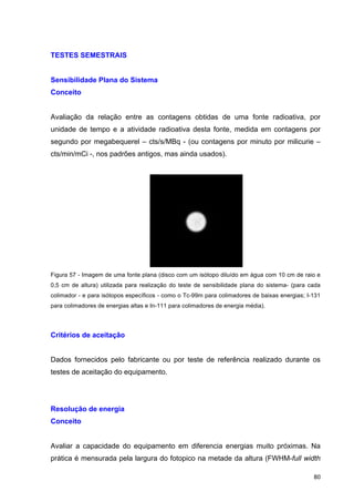   80	
  
TESTES SEMESTRAIS
Sensibilidade Plana do Sistema
Conceito
Avaliação da relação entre as contagens obtidas de uma fonte radioativa, por
unidade de tempo e a atividade radioativa desta fonte, medida em contagens por
segundo por megabequerel – cts/s/MBq - (ou contagens por minuto por milicurie –
cts/min/mCi -, nos padrões antigos, mas ainda usados).
Figura 57 - Imagem de uma fonte plana (disco com um isótopo diluído em água com 10 cm de raio e
0,5 cm de altura) utilizada para realização do teste de sensibilidade plana do sistema- (para cada
colimador - e para isótopos específicos - como o Tc-99m para colimadores de baixas energias; I-131
para colimadores de energias altas e In-111 para colimadores de energia média).
Critérios de aceitação
Dados fornecidos pelo fabricante ou por teste de referência realizado durante os
testes de aceitação do equipamento.
Resolução de energia
Conceito
Avaliar a capacidade do equipamento em diferencia energias muito próximas. Na
prática é mensurada pela largura do fotopico na metade da altura (FWHM-full width
 