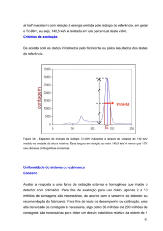  81	
  
at half maximum) com relação à energia emitida pelo isótopo de referência, em geral
o Tc-99m, ou seja, 140,5 keV e relatada em um percentual deste valor.
Critérios de aceitação
De acordo com os dados informados pelo fabricante ou pelos resultados dos testes
de referência.
Figura 58 - Espectro de energia do isótopo Tc-99m indicando a largura do fotopico de 140 keV
medido na metade da altura máxima. Essa largura em relação ao valor 140,5 keV é menor que 10%
nas câmaras cintilográficas modernas.
Uniformidade do sistema ou extrínseca
Conceito
Avaliar a resposta a uma fonte de radiação extensa e homogênea que irradie o
detector com colimador. Para fins de avaliação para uso diário, apenas 2 a 10
milhões de contagens são necessários, de acordo com o tamanho do detector ou
recomendação do fabricante. Para fins de teste de desempenho ou calibração, uma
alta densidade de contagem é necessária, algo como 30 milhões até 200 milhões de
contagens são necessárias para obter um desvio estatístico relativo da ordem de 1
 
