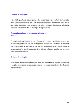   84	
  
Critérios de aceitação
No método qualitativo, a superposição das imagens deve ser avaliada com cuidado
e no método qualitativo, o valor das eventuais discrepâncias deve ser comparado
aos dados fornecidos pelo fabricante ou pelos resultados do teste de referencia
realizado durante os testes de aceitação do equipamento.
Angulação dos furos ou septos dos colimadores
Conceito
Avaliação da integridade física dos colimadores de maneira qualitativa, observando
as imagens produzidas por uma fonte pontual posicionada à distancia do detector
com o colimador a ser testado. As imagens produzidas devem formar círculos
aproximadamente concêntricos quando avaliadas utilizando escalas de cor com
cores diversas e distintas.
Critérios de aceitação
Uma análise visual criteriosa deve ser realizada para avaliar a simetria e pequenas
variações ao longo do tempo comparando com as imagens dos testes de referencia
do equipamento.
 