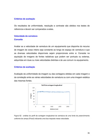   86	
  
Critérios de aceitação
Os resultados de uniformidade, resolução e contraste são obtidos nos testes de
referencia e devem ser comparados a estes.
Velocidade da varredura
Conceito
Avaliar se a velocidade de varredura de um equipamento que disponha do recurso
de imagem de corpo inteiro seja constante ao longo do espaço de varredura e que
as diversas velocidades disponíveis sejam proporcionais entre si. Consiste na
aquisição de imagens de fontes radiativas que podem ser pontuais ou extensa,
adquiridas em duas ou mais velocidades distintas e de uso comum no equipamento.
Critérios de aceitação
Avaliação da uniformidade da imagem ou das contagens obtidas em cada imagem e
da correlação entre as várias velocidades de varredura ou com uma imagem estática
das mesmas fontes.
Figura 62 - análise do perfil de contagem longitudinal da varredura de uma fonte de preenchimento
uniforme de campo (Flood) indicando uma boa resposta nessa velocidade.
 