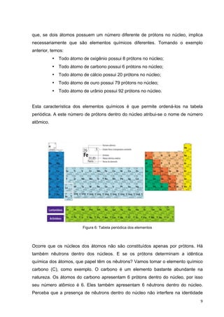   9	
  
que, se dois átomos possuem um número diferente de prótons no núcleo, implica
necessariamente que são elementos químicos diferentes. Tomando o exemplo
anterior, temos:
• Todo átomo de oxigênio possui 8 prótons no núcleo;
• Todo átomo de carbono possui 6 prótons no núcleo;
• Todo átomo de cálcio possui 20 prótons no núcleo;
• Todo átomo de ouro possui 79 prótons no núcleo;
• Todo átomo de urânio possui 92 prótons no núcleo.
Esta característica dos elementos químicos é que permite ordená-los na tabela
periódica. A este número de prótons dentro do núcleo atribui-se o nome de número
atômico.
Figura 6: Tabela periódica dos elementos
Ocorre que os núcleos dos átomos não são constituídos apenas por prótons. Há
também nêutrons dentro dos núcleos. E se os prótons determinam a idêntica
química dos átomos, que papel têm os nêutrons? Vamos tomar o elemento químico
carbono (C), como exemplo. O carbono é um elemento bastante abundante na
natureza. Os átomos do carbono apresentam 6 prótons dentro do núcleo, por isso
seu número atômico é 6. Eles também apresentam 6 nêutrons dentro do núcleo.
Perceba que a presença de nêutrons dentro do núcleo não interfere na identidade
 