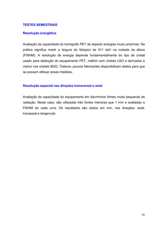   92	
  
TESTES SEMESTRAIS
Resolução energética
Avaliação da capacidade do tomógrafo PET de separar energias muito próximas. Na
prática significa medir a largura do fotopico de 511 keV na metade da altura
(FWHM). A resolução de energia depende fundamentalmente do tipo de cristal
usado para detecção do equipamento PET, melhor com cristais LSO e derivados e
menor nos cristais BGO. Todavia, poucos fabricantes disponibilizam dados para que
se possam efetuar essas medidas.
Resolução espacial nas direções transversal e axial
Avaliação da capacidade do equipamento em discriminar fontes muito pequenas de
radiação. Neste caso, são utilizadas três fontes menores que 1 mm e avaliadas a
FWHM de cada uma. Os resultados são dados em mm, nas direções: axial,
transaxial e tangencial.
 