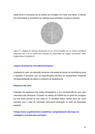   96	
  
dessa fonte e comparam-se os valores de contagem em cada uma delas. O cálculo
da uniformidade é semelhante ao utilizado para avaliação nas gama-câmaras.
Figura 73 - Regiões de interesse desenhadas em um corte tomográfico de um cilindro homogêneo
preenchido com F-18 ou Ge-68 para avaliação da uniformidade da imagem reconstruída. (IAEA
HUMAN HEALTH SERIES 6)
Largura da janela de coincidência temporal
Avaliação do valor da resolução temporal e da janela de tempo de coincidência para
o aparelho e comparar com as especificações técnicas do equipamento. Depende
da disponibilização de dados no software do equipamento.
Espessura de corte
Avaliação da espessura dos cortes tomográficos e sua correspondência com valor
informado pelo fabricante. Consiste na medida da FWHM de um perfil de contagem
de uma fonte pontual no eixo axial (z). O resultado dessa medida deve ser muito
parecido com o valor de resolução transversal alcançado no teste de Resolução
espacial.
Tempo-morto, espalhamento e aleatórios: comportamento das taxas de
contagem e acurácia das correções.
 
