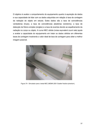   97	
  
O objetivo é avaliar o comportamento do equipamento quanto à aquisição de dados
e sua capacidade de lidar com os dados adquiridos em relação à taxa de contagem
da radiação do objeto em estudo. Estes dados são a taxa de coincidências
verdadeiras (trues), a taxa de coincidências aleatórias (randoms), a taxa de
detecção de fótons simples (singles) e a taxa de eventos devido ao espalhamento da
radiação no corpo ou objeto. A curva NEC obtida (noise equivalent count rate) ajuda
a avaliar a capacidade do equipamento em tratar os dados obtidos em diferentes
taxas de contagem mostrando o valor ideal de taxa de contagem para obter a melhor
imagem possível.
Figura 74 - Simulador para o teste NEC (NEMA 2001 Scatter fraction phantom)
 
