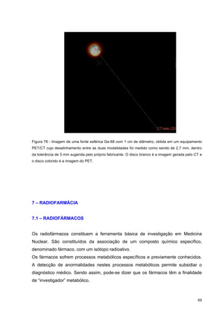   99	
  
Figura 76 - Imagem de uma fonte esférica Ge-68 com 1 cm de diâmetro, obtida em um equipamento
PET/CT cujo desalinhamento entre as duas modalidades foi medido como sendo de 2,7 mm, dentro
da tolerância de 5 mm sugerida pelo próprio fabricante. O disco branco é a imagem gerada pelo CT e
o disco colorido é a imagem do PET.
7 – RADIOFARMÁCIA
7.1 – RADIOFÁRMACOS
Os radiofármacos constituem a ferramenta básica de investigação em Medicina
Nuclear. São constituídos da associação de um composto químico específico,
denominado fármaco, com um isótopo radioativo.
Os fármacos sofrem processos metabólicos específicos e previamente conhecidos.
A detecção de anormalidades nestes processos metabólicos permite subsidiar o
diagnóstico médico. Sendo assim, pode-se dizer que os fármacos têm a finalidade
de “investigador” metabólico.
 