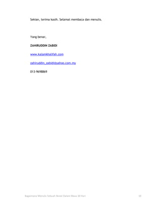 Sekian, terima kasih. Selamat membaca dan menulis.




    Yang benar,

    ZAHIRUDDIN ZABIDI

    www.kalamkhalifah.com

    zahiruddin_zabidi@yahoo.com.my

    013-9698869




Bagaimana Menulis Sebuah Novel Dalam Masa 30 Hari        10
 