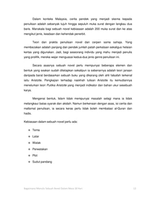 Dalam konteks Malaysia, cerita pendek yang menjadi skema kepada
penulisan adalah sebanyak tujuh hingga sepuluh muka surat dengan langkau dua
baris. Manakala bagi sebuah novel kebiasaan adalah 200 muka surat dan ke atas
mengikut jenis, keadaan dan kehendak penerbit.

         Teori dan praktis penulisan novel dan cerpen sama sahaja. Yang
membezakan adalah panjang dan pendek jumlah patah perkataan sekaligus helaian
kertas yang digunakan. Jadi, bagi seseorang individu yang mahu menjadi penulis
yang prolifik, mereka wajar menguasai kedua-dua jenis genre penulisan ini.

         Secara asasnya sebuah novel perlu mempunyai beberapa elemen dan
bentuk yang seakan sudah ditetapkan sekalipun ia sebenarnya adalah teori janaan
daripada barat berdasarkan sebuah buku yang dikarang oleh ahli falsafah terkenal
iaitu Aristotle. Pengkajian terhadap naskhah tulisan Aristotle itu kemudiannya
menelurkan teori Puitika Aristotle yang menjadi indikator dan bahan ukur sesebuah
karya.

         Mengenai bentuk, Islam tidak mempunyai masalah selagi mana ia tidak
melangkaui batas syarak dan akidah. Namun berkenaan dengan asas, isi cerita dan
matlamat penulisan, ia secara keras perlu tidak boleh membatasi al-Quran dan
hadis.

Kebiasaan dalam sebuah novel perlu ada:

         Tema

         Latar

         Watak

         Perwatakan

         Plot

         Sudut pandang




Bagaimana Menulis Sebuah Novel Dalam Masa 30 Hari                                   13
 