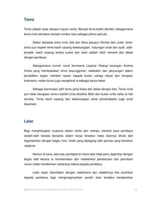 Tema

Tema adalah asas ataupun tujuan cerita. Banyak tema boleh diambil, sebagaimana
tema cinta sentiasa menjadi nombor satu sebagai pilihan penulis.

       Selain daripada tema cinta Uda dan Dara ataupun Romeo dan Juliet, tema-
tema suci seperti tema kasih sayang kekeluargaan, hubungan anak dan ayah, adik-
beradik, kasih sayang antara suami dan isteri adalah lebih menarik dan dekat
dengan pembaca.

       Sebagaimana contoh novel fenomena Lasykar Pelangi karangan Andrea
Hirata yang membawakan tema kesungguhan, ketekalan dan perjuangan dalam
pendidikan begitu memberi kesan kepada bukan sahaja rakyat dan kerajaan
Indonesia, malah dunia juga mengiktiraf ia sebagai karya hebat.

       Sebagai permulaan pilih tema yang biasa dan dekat dengan kita. Tema cinta
pun tidak mengapa namun biarlah cinta diredhai Allah dan bukan cinta nafsu di hati
semata. Tema kasih sayang dan kekeluargaan serta persahabatan juga amat
disyorkan.




Latar

Bagi menghidupkan suasana dalam cerita dan mampu menarik para pembaca
seolah-olah berada bersama dalam karya tersebut maka latarnya ditulis dan
digambarkan dengan begitu rinci. Inilah yang dipegang oleh penulis yang beraliran
realisme.

       Namun di sana, ada satu pendapat di mana latar tidak perlu digambar dengan
begitu teliti kerana ia memberatkan dan melelahkan pembacaan dan penulisan
namun tidak memberikan sebarang makna kepada pembaca.

       Latar wajar diceritakan dengan sederhana dan selebihnya kita serahkan
kepada pembaca bagi mengimaginasikan sendiri latar tersebut berdasarkan



Bagaimana Menulis Sebuah Novel Dalam Masa 30 Hari                                    14
 