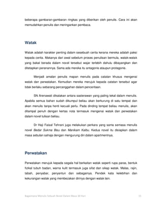 beberapa gambaran-gambaran ringkas yang diberikan oleh penulis. Cara ini akan
memudahkan penulis dan meringankan pembaca.




Watak

Watak adalah karakter penting dalam sesebuah cerita kerana mereka adalah paksi
kepada cerita. Makanya dari awal sebelum proses penulisan bermula, watak-watak
yang bakal berada dalam novel tersebut wajar terlebih dahulu dibayangkan dan
ditetapkan peranannya. Sama ada mereka itu antagonis ataupun protagonis.

       Menjadi amalan penulis mapan menulis pada catatan khusus mengenai
watak dan perwatakan. Kemudian mereka merujuk kepada catatan tersebut agar
tidak berlaku sebarang percanggahan dalam penceritaan.

       SN Arenawati dikatakan antara sasterawan yang paling tekal dalam menulis.
Apabila semua bahan sudah dikumpul beliau akan berkurung di satu tempat dan
akan menulis tanpa henti kecuali perlu. Pada dinding tempat beliau menulis, akan
ditampal penuh dengan kertas nota termasuk mengenai watak dan perwatakan
dalam novel tulisan beliau.

       Dr Haji Faisal Tehrani juga melakukan perkara yang sama semasa menulis
novel Bedar Sukma Bisu dan Manikam Kalbu. Kedua novel itu disiapkan dalam
masa sebulan sahaja dengan mengurung diri dalam apartmentnya.




Perwatakan

Perwatakan merujuk kepada segala hal berkaitan watak seperti rupa paras, bentuk
fizikal tubuh badan, warna kulit termasuk juga sifat dan sikap watak. Malas, rajin,
tabah, penyabar, penyantun dan sebagainya. Pendek kata kelebihan dan
kekurangan watak yang membezakan dirinya dengan watak lain.




Bagaimana Menulis Sebuah Novel Dalam Masa 30 Hari                                     15
 