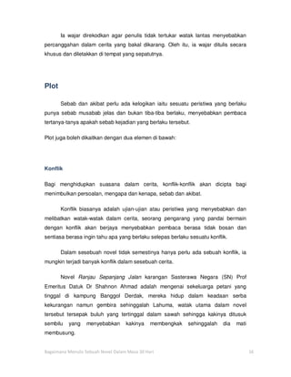 Ia wajar direkodkan agar penulis tidak tertukar watak lantas menyebabkan
percanggahan dalam cerita yang bakal dikarang. Oleh itu, ia wajar ditulis secara
khusus dan diletakkan di tempat yang sepatutnya.




Plot

       Sebab dan akibat perlu ada kelogikan iaitu sesuatu peristiwa yang berlaku
punya sebab musabab jelas dan bukan tiba-tiba berlaku, menyebabkan pembaca
tertanya-tanya apakah sebab kejadian yang berlaku tersebut.

Plot juga boleh dikaitkan dengan dua elemen di bawah:




Konflik

Bagi menghidupkan suasana dalam cerita, konflik-konflik akan dicipta bagi
menimbulkan persoalan, mengapa dan kenapa, sebab dan akibat.

       Konflik biasanya adalah ujian-ujian atau peristiwa yang menyebabkan dan
melibatkan watak-watak dalam cerita, seorang pengarang yang pandai bermain
dengan konflik akan berjaya menyebabkan pembaca berasa tidak bosan dan
sentiasa berasa ingin tahu apa yang berlaku selepas berlaku sesuatu konflik.

       Dalam sesebuah novel tidak semestinya hanya perlu ada sebuah konflik, ia
mungkin terjadi banyak konflik dalam sesebuah cerita.

       Novel Ranjau Sepanjang Jalan karangan Sasterawa Negara (SN) Prof
Emeritus Datuk Dr Shahnon Ahmad adalah mengenai sekeluarga petani yang
tinggal di kampung Banggol Derdak, mereka hidup dalam keadaan serba
kekurangan namun gembira sehinggalah Lahuma, watak utama dalam novel
tersebut tersepak buluh yang tertinggal dalam sawah sehingga kakinya ditusuk
sembilu   yang    menyebabkan       kakinya    membengkak   sehinggalah   dia   mati
membusung.


Bagaimana Menulis Sebuah Novel Dalam Masa 30 Hari                                      16
 