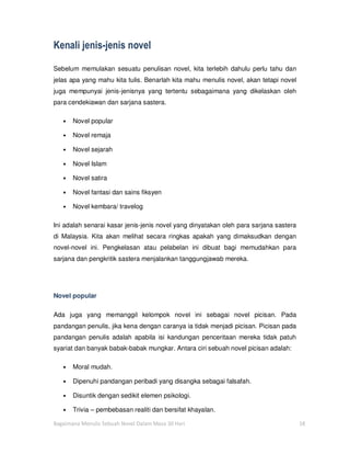Kenali jenis-jenis novel

Sebelum memulakan sesuatu penulisan novel, kita terlebih dahulu perlu tahu dan
jelas apa yang mahu kita tulis. Benarlah kita mahu menulis novel, akan tetapi novel
juga mempunyai jenis-jenisnya yang tertentu sebagaimana yang dikelaskan oleh
para cendekiawan dan sarjana sastera.

   •   Novel popular

   •   Novel remaja

   •   Novel sejarah

   •   Novel Islam

   •   Novel satira

   •   Novel fantasi dan sains fiksyen

   •   Novel kembara/ travelog

Ini adalah senarai kasar jenis-jenis novel yang dinyatakan oleh para sarjana sastera
di Malaysia. Kita akan melihat secara ringkas apakah yang dimaksudkan dengan
novel-novel ini. Pengkelasan atau pelabelan ini dibuat bagi memudahkan para
sarjana dan pengkritik sastera menjalankan tanggungjawab mereka.




Novel popular

Ada juga yang memanggil kelompok novel ini sebagai novel picisan. Pada
pandangan penulis, jika kena dengan caranya ia tidak menjadi picisan. Picisan pada
pandangan penulis adalah apabila isi kandungan penceritaan mereka tidak patuh
syariat dan banyak babak-babak mungkar. Antara ciri sebuah novel picisan adalah:

   •   Moral mudah.

   •   Dipenuhi pandangan peribadi yang disangka sebagai falsafah.

   •   Disuntik dengan sedikit elemen psikologi.

   •   Trivia – pembebasan realiti dan bersifat khayalan.

Bagaimana Menulis Sebuah Novel Dalam Masa 30 Hari                                      18
 