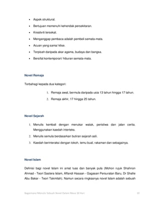 •   Aspek struktural.

   •   Bertujuan memenuhi kehendak persekitaran.

   •   Kreativiti tersekat.

   •   Menganggap pembaca adalah pembeli semata-mata.

   •   Acuan yang sama/ klise.

   •   Terpisah daripada akar agama, budaya dan bangsa.

   •   Bersifat kontemporari/ hiburan semata-mata.




Novel Remaja

Terbahagi kepada dua kategori:

                  1. Remaja awal, bermula daripada usia 13 tahun hingga 17 tahun.

                  2. Remaja akhir, 17 hingga 25 tahun.




Novel Sejarah

   1. Menulis kembali dengan menukar watak, peristiwa dan jalan cerita.
       Menggunakan kaedah interteks.

   2. Menulis semula berdasarkan butiran sejarah asli.

   3. Kaedah berinteraksi dengan tokoh, temu bual, rakaman dan sebagainya.




Novel Islam

Definisi bagi novel Islam ini amat luas dan banyak pula (Mohon rujuk Shahnon
Ahmad - Teori Sastera Islam, Affandi Hasaan - Gagasan Persuratan Baru, Dr Shafie
Abu Bakar - Teori Takmilah). Namun secara ringkasnya novel Islam adalah sebuah



Bagaimana Menulis Sebuah Novel Dalam Masa 30 Hari                                   19
 