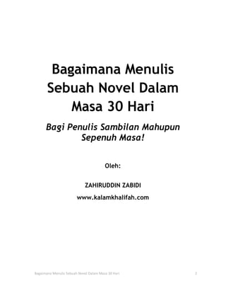 Bagaimana Menulis
       Sebuah Novel Dalam
           Masa 30 Hari
      Bagi Penulis Sambilan Mahupun
              Sepenuh Masa!


                                        Oleh:


                             ZAHIRUDDIN ZABIDI
                        www.kalamkhalifah.com




Bagaimana Menulis Sebuah Novel Dalam Masa 30 Hari   2
 