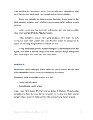 novel sarat ilmu-ilmu Islam seperti akidah, fikah dan sebagainya sebagai tema, jalan
cerita dan membina watak-watak yang menjadi qudwah (contoh tauladan).

       Begitu juga tiada plot-plot babak mungkar diceritakan dengan terperinci dan
tiada perkataan-perkataan lucah sekalipun mahu menggambarkan realisme sesuatu
peristiwa.

       Antara novel yang kuat bercirikan perbincangan dan latar agama adalah
novel Imam karangan SN Datuk Abdullah Hussein.

       Tidak semestinya sebuah novel yang dikatakan novel Islam itu perlu
mempunyai watak ustaz, ustazah, latar Mesir, Madinah, Jordan dan sebagainya. Itu
adalah kosmetik bagi mengindahkan novel Islam tersebut.

       Selagi mana sesebuah karya itu tidak melangkaui batas ketetapan akidah dan
syariat, insya-Allah ia diterima sebagai novel Islam walaupun hanya memaparkan
cerita biasa dengan tema biasa serta jalan cerita biasa.




Novel Politik

Pemerhatian penulis mendapati apabila seseorang penulis menulis sebuah novel
politik mereka akan menulis novel satira mengenai politik tersebut.

Novel satira politik terbahagi kepada dua jenis iaitu:

   •   Satira Juvenalia - kasar

   •   Satira Horatia - sedikit lembut

(Nota: Novel “Shit” tulisan SN Prof Emeritus Datuk Dr Shahnon Ahmad adalah
daripada jenis Satira Juvenalia dan ia merupakan novel paling laris dalam sejarah
dengan cetakan sebanyak 3 juta naskhah; tidak termasuk yang dicetak rompak).




Bagaimana Menulis Sebuah Novel Dalam Masa 30 Hari                                      20
 