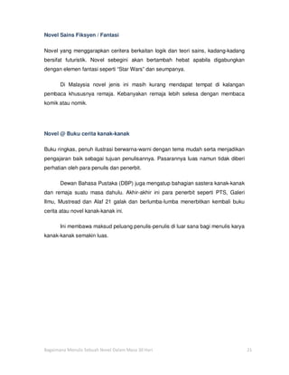 Novel Sains Fiksyen / Fantasi

Novel yang menggarapkan ceritera berkaitan logik dan teori sains, kadang-kadang
bersifat futuristik. Novel sebegini akan bertambah hebat apabila digabungkan
dengan elemen fantasi seperti “Star Wars” dan seumpanya.

       Di Malaysia novel jenis ini masih kurang mendapat tempat di kalangan
pembaca khususnya remaja. Kebanyakan remaja lebih selesa dengan membaca
komik atau nomik.




Novel @ Buku cerita kanak-kanak

Buku ringkas, penuh ilustrasi berwarna-warni dengan tema mudah serta menjadikan
pengajaran baik sebagai tujuan penulisannya. Pasarannya luas namun tidak diberi
perhatian oleh para penulis dan penerbit.

       Dewan Bahasa Pustaka (DBP) juga mengatup bahagian sastera kanak-kanak
dan remaja suatu masa dahulu. Akhir-akhir ini para penerbit seperti PTS, Galeri
Ilmu, Mustread dan Alaf 21 galak dan berlumba-lumba menerbitkan kembali buku
cerita atau novel kanak-kanak ini.

       Ini membawa maksud peluang penulis-penulis di luar sana bagi menulis karya
kanak-kanak semakin luas.




Bagaimana Menulis Sebuah Novel Dalam Masa 30 Hari                                   21
 