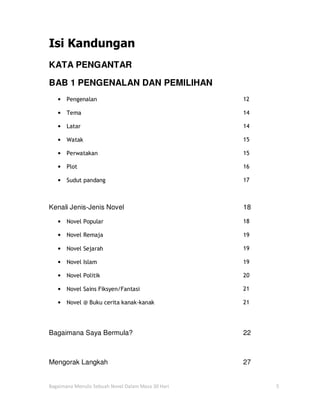 Isi Kandungan
KATA PENGANTAR

BAB 1 PENGENALAN DAN PEMILIHAN
   •   Pengenalan                                   12

   •   Tema                                         14

   •   Latar                                        14

   •   Watak                                        15

   •   Perwatakan                                   15

   •   Plot                                         16

   •   Sudut pandang                                17



Kenali Jenis-Jenis Novel                            18

   •   Novel Popular                                18

   •   Novel Remaja                                 19

   •   Novel Sejarah                                19

   •   Novel Islam                                  19

   •   Novel Politik                                20

   •   Novel Sains Fiksyen/Fantasi                  21

   •   Novel @ Buku cerita kanak-kanak              21




Bagaimana Saya Bermula?                             22



Mengorak Langkah                                    27


Bagaimana Menulis Sebuah Novel Dalam Masa 30 Hari        5
 
