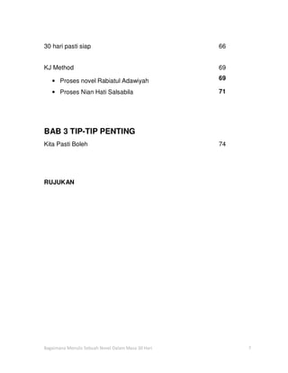 30 hari pasti siap                                  66


KJ Method                                           69

   • Proses novel Rabiatul Adawiyah                 69

   • Proses Nian Hati Salsabila                     71




BAB 3 TIP-TIP PENTING
Kita Pasti Boleh                                    74




RUJUKAN




Bagaimana Menulis Sebuah Novel Dalam Masa 30 Hari        7
 