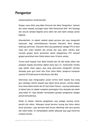 Pengantar
    Assalamualaikum warahmatullah,

    Dengan nama Allah yang Maha Pemurah dan Maha Pengasihani. Selawat
    dan salam kepada junjungan besar Nabi Muhammad SAW. Ahli keluarga
    dan seluruh sahabat Baginda serta tabiin dan tabi tabiin selepas zaman
    Baginda.

    Alhamdulillah, ini adalah naskhah ebook pertama dan saya mengambil
    keputusan    bagi menerbitkannya bersama Educattic Mind selepas
    beberapa perkiraan. Educattic Mind saya gambarkan sebagai PTS di alam
    maya dari sudut falsafah dan prinsip dan saya yakin mereka akan
    menjadi gergasi dunia penerbitan ebook sebagaimana PTS menjadi
    gergasi penerbitan buku fizikal dalam masa 10 tahun sahaja.

    Terima kasih kepada Tuan Mohd Zulfadli dan Cik Mal selaku editor dan
    pengasas kepada penerbitan digital dunia baru ini. Sementelah mereka
    juga adalah rakan seguru saya yang sama-sama mengambil manfaat
    daripada puan guru kami iaitu Puan Ainon Mohd, pengerusi kumpulan
    syarikat PTS Publication & Distributors Sdn Bhd.

    Seterusnya saya mengucapkan jutaan terima kasih kepada dua orang
    guru sekaligus mentor kepada saya dalam dunia penulis, mereka adalah
    Puan Ainon Mohd sendiri dan Dr Haji Faisal Tehrani. Jujurnya kebanyakan
    isi dalam buku ini adalah tumpahan perkongsian ilmu daripada dua tokoh
    yang hebat ini. Saya sekadar memasukkan garapan pengalaman sebagai
    penulis kemudiannya.

    Ebook ini adalah rakaman pengalaman saya sebagai seorang murid,
    penulis dan editor. Walaupun hanya berumur kurang dua tahun dalam
    dunia penulisan, saya bernasib baik kerana dikelilingi oleh para penulis
    dan tokoh hebat, ini menyebabkan sedikit sebanyak saya juga menerima
    tempias mereka.


Bagaimana Menulis Sebuah Novel Dalam Masa 30 Hari                              8
 