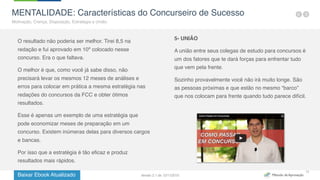 Baixar Ebook Atualizado
11
MENTALIDADE: Características do Concurseiro de Sucesso
Motivação, Crença, Disposição, Estratégia e União.
O resultado não poderia ser melhor. Tirei 8,5 na
redação e fui aprovado em 10º colocado nesse
concurso. Era o que faltava.
O melhor é que, como você já sabe disso, não
precisará levar os mesmos 12 meses de análises e
erros para colocar em prática a mesma estratégia nas
redações do concursos da FCC e obter ótimos
resultados.
Esse é apenas um exemplo de uma estratégia que
pode economizar meses de preparação em um
concurso. Existem inúmeras delas para diversos cargos
e bancas.
Por isso que a estratégia é tão eficaz e produz
resultados mais rápidos.
5- UNIÃO
A união entre seus colegas de estudo para concursos é
um dos fatores que te dará forças para enfrentar tudo
que vem pela frente.
Sozinho provavelmente você não irá muito longe. São
as pessoas próximas e que estão no mesmo “barco”
que nos colocam para frente quando tudo parece difícil.
Versão 2.1 de 12/11/2015
 