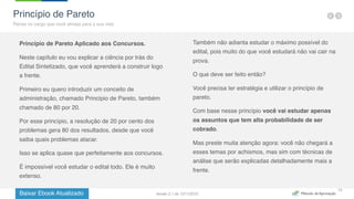 Baixar Ebook Atualizado
15
Princípio de Pareto Aplicado aos Concursos.
Neste capítulo eu vou explicar a ciência por trás do
Edital Sintetizado, que você aprenderá a construir logo
a frente.
Primeiro eu quero introduzir um conceito de
administração, chamado Princípio de Pareto, também
chamado de 80 por 20.
Por esse princípio, a resolução de 20 por cento dos
problemas gera 80 dos resultados, desde que você
saiba quais problemas atacar.
Isso se aplica quase que perfeitamente aos concursos.
É impossível você estudar o edital todo. Ele é muito
extenso.
Também não adianta estudar o máximo possível do
edital, pois muito do que você estudará não vai cair na
prova.
O que deve ser feito então?
Você precisa ter estratégia e utilizar o princípio de
pareto.
Com base nesse princípio você vai estudar apenas
os assuntos que tem alta probabilidade de ser
cobrado.
Mas preste muita atenção agora: você não chegará a
esses temas por achismos, mas sim com técnicas de
análise que serão explicadas detalhadamente mais a
frente.
Princípio de Pareto
Pense no cargo que você almeja para a sua vida
Versão 2.1 de 12/11/2015
 