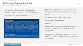 Baixar Ebook Atualizado
17
Veja como era o edital de direito constitucional da
Defensoria Pública de Sergipe e como ficou depois que
eu sintetizei, com um acerto de exatos 81%.
Não se preocupe ainda como isso será feito, pois a
forma de sintetizar o conteúdo será explicado passo a
passo.
O importante agora é definir o seu FOCO.
E essa é a sua primeira tarefa:
Vamos lá:
Primeiro defina o cargo que você deseja: Defensor,
Promotor, Analista, Exame da OAB, etc. Mas só
escolha UM!
Agora defina a instituição que realizará o concurso:
CESPE, FCC, FGV, etc. Mas também só escolha uma,
por enquanto.
Defina seu Cargo e Instituição
Pense no cargo que você almeja para a sua vida
Versão 2.1 de 12/11/2015
 