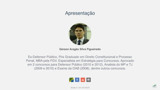 Gerson Aragão Silva Figueiredo
Ex-Defensor Público, Pós Graduado em Direito Constitucional e Processo
Penal, MBA pela FGV, Especialista em Estratégia para Concursos, Aprovado
em 2 concursos para Defensor Público (2010 e 2012), Analista do MP e TJ
(2009 e 2010) e Exame da OAB (2008), dentre outros concursos.
Apresentação
Versão 2.1 de 12/11/2015
 