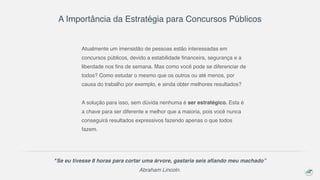 A Importância da Estratégia para Concursos Públicos
Atualmente um imensidão de pessoas estão interessadas em
concursos públicos, devido a estabilidade financeira, segurança e a
liberdade nos fins de semana. Mas como você pode se diferenciar de
todos? Como estudar o mesmo que os outros ou até menos, por
causa do trabalho por exemplo, e ainda obter melhores resultados?
A solução para isso, sem dúvida nenhuma é ser estratégico. Esta é
a chave para ser diferente e melhor que a maioria, pois você nunca
conseguirá resultados expressivos fazendo apenas o que todos
fazem.
"Se eu tivesse 8 horas para cortar uma árvore, gastaria seis afiando meu machado”
Abraham Lincoln.
 
