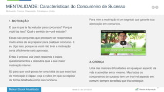 Baixar Ebook Atualizado
8
MENTALIDADE: Características do Concurseiro de Sucesso
Motivação, Crença, Disposição, Estratégia e União.
1. MOTIVAÇÃO
O que é que te faz estudar para concursos? Porque
você faz isso? Qual o sentido de você estudar?
Essas são perguntas que precisam ser respondidas
muito antes de se preparar para qualquer concurso. E
eu digo isso, porque se você não tiver a motivação
certa dificilmente será aprovado.
Então é preciso que você responda a esses
questionamentos e descubra qual a sua maior
motivação interior.
Só para que você possa ter uma idéia do que esse tipo
de motivação é capaz, veja o vídeo em que eu explico
de forma detalhada como isso funciona.
Para mim a motivação é um segredo que garante sua
aprovação em concursos.
2. CRENÇA
Uma das maiores dificuldades em qualquer aspecto da
vida é acreditar em si mesmo. Mas todos os
concurseiros de sucesso tem um incrível aspecto em
comum: sempre acreditou que iria conseguir.
Versão 2.1 de 12/11/2015
 