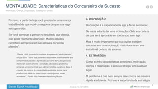 Baixar Ebook Atualizado
9
MENTALIDADE: Características do Concurseiro de Sucesso
Motivação, Crença, Disposição, Estratégia e União.
Por isso, a partir de hoje você precisa ter uma crença
inabalável de que você consegue e de que sua vaga
está garantida.
Se você começar a pensar no resultado que deseja,
isso pode realmente acontecer. Muitos estudos
científicos comprovaram isso através do “efeito
placebo”:
3. DISPOSIÇÃO
Disposição é a capacidade de agir e fazer acontecer.
De nada adianta ter uma motivação sólida e a certeza
de que será aprovado em concursos, sem agir.
Mas é muito importante que sua ações estejam
calcadas em uma motivação muito forte e em sua
inabalável certeza de sucesso.
4. ESTRATÉGIA
Como as três características anteriores, motivação,
crença e disposição, é possível chegar em qualquer
lugar.
O problema é que nem sempre isso ocorre de maneira
rápida e eficiente. Por isso a importância da estratégia.
"Desde 1955, quando foi cunhada a expressão “efeito placebo“,
foi que 50% – 60% dos pacientes respondem positivamente aos
comprimidos placebo. Significado que 50%-60% das pessoas
melhoram positivamente a condição (doença ou problema)
tomando um comprimido que não tem efeitos curativos. Esse é
o poder da crença, é a capacidade que todos temos para
produzir um efeito no nosso corpo, que julgamos poder
acontecer”. Fonte: http://www.escolapsicologia.com
Versão 2.1 de 12/11/2015
 