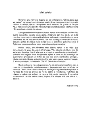 Mini adulto
O menino grita na frente da porta e o pai tenta ignorar. “É birra, deixa que
vai passar”, ele pensa. Leu outrora que a extinção de comportamento ocorre pela
retirada do reforço, que no caso poderia ser a atenção. Ele gostou da Terapia
ABA, mas assistiu uma palestra na qual um psicanalista dizia que o behaviorismo
não respeitava o desejo da criança.
A terapeuta também insistia muito nos treinos estruturados e seu filho não
queria mais entrar na sala. Mudou para o Programa Son-Rise até ler um texto
que dizia que o método não era tão eficiente na hora de colocar limites, a maios
dificuldade do pai naquele momento. Ele não conseguia entender o motivo
daqueles gritos. Dedicava muito tempo lendo e assistindo palestras sobre o
Autismo e procurava colocar todos os ensinamentos em pratica.
Iniciou, então, DIR-Floortime mas decidiu tentar a tal dieta que
comentavam no grupo de pais do What’s app. “Não adianta substituir o leite de
vaca pelo de cabra. Não é a lactose, é a caseína que eles não podem ingerir.
Somente leite vegetal” dizia as rigorosas regras. A dieta era só o começo, os
suplementos precisavam vir de fora do país pois eram patenteados. Ômega 3,
cálcio, magnésio, fibras e antioxidantes. Era isso, agora estava no caminho certo.
E assim prosseguiu, homeopatia, CEASE, Biomédico, Quelação...
O pai continuava na porta pensando, “já até comprei um cachorro pois o
custo da cinoterapia são mais baixos que o da equoterapia e os benefícios os
mesmos”. Ainda tinha a musicoterapia e a natação e agora estava cogitando a
hipótese de iniciar as práticas da moda, ozônio e Hiperbárica. Turbilhões de
dúvidas e cobranças vinham na cabeça dele neste momento. E os gritos
aumentavam. A mãe vendo a cena, explica: Ele só quer ir lá fora brincar no
balanço.
Fábio Coelho
 