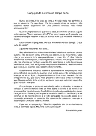 Conjugando o verbo no tempo certo
Numa, até então, bela tarde de julho, a Neuropediatra nos confirmou o
que já sabíamos. Ela nos disse: "Ele tem características de autismo. Não
podemos fechar diagnóstico em uma primeira consulta, mas vamos
acompanhando."
Ouvir de um profissional o que você já sabe, é no mínimo um alívio. Alguns
podem pensar: "Como assim um alívio?" Pois bem, imagine você suspeitar que
seu filho tem algo e ninguém te escutar e ainda achar que você está 'inventando
moda".
Então vieram as perguntas...Por quê meu filho? Por quê comigo? O que
eu fiz de errado?
Aquilo me doeu tanto, mas tanto...
Naquele mesmo dia, vimos uma matéria na televisão e ouvimos a palavra
autismo. Não sei quem correu primeiro para assistir, eu ou meu marido. Cada
criança que aparecia tinha algo parecido com o nosso filho. O olhar distante,
movimentos estereotipados, a reportagem levou uns dez minutos para encerrar.
Não nos olhamos por nenhum segundo. Um escondendo o rosto do outro para
parecermos fortes, mas as lágrimas não paravam de escorrer. Neste momento
que escrevo, as lágrimas estão escorrendo novamente...
Observava ele brincando sozinho e aproveitava um tempinho para fuçar
a internet sobre o assunto. As lágrimas eram tantas que eu não conseguia mais
enxergar as letras. Após o diagnóstico tivemos sim o nosso momento de luto,
principalmente eu, que estava mais presente e observava todos os detalhes.
Meu filho era perfeito, tinha um lindo sorriso no rosto, era carinhoso e puro. Por
quê? Por quê? Por quê?
Com o tempo, a gente vai assimilando melhor a situação, e começa a
conjugar o verbo no tempo certo. Lê mais sobre o assunto e os medos e as
preocupações vão diminuindo. Aquele bicho de sete cabeças já não tem tantas
cabeças assim. E você aprende que o autismo não modificou seu filho e que ele
continua ali, do mesmo jeitinho. E o verbo conjugado no passado, passa a ser
conjugado novamente no presente. Um presente de incertezas, mas com a
esperança de um futuro cada vez melhor.
E por isso eu sempre digo: "Meu filho é perfeito, tem um sorriso lindo no
rosto, é carinhoso e puro. Meu filho é um anjinho azul."
Pâmela Gonçalves
 