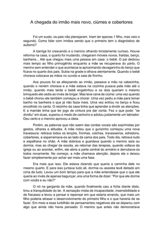 A chegada do irmão mais novo, ciúmes e cobertores
Foi um susto, os pais não planejaram. Iriam ter apenas 1 filho, mas veio o
segundo. Como lidar com irmãos sendo que o primeiro tem o diagnóstico de
autismo?
A barriga foi crescendo e o menino olhando timidamente curioso. Houve
reforma na casa, o quarto foi mudando, chegaram móveis novos, fraldas, berço,
banheira... Até que chegou mais uma pessoa em casa: o bebê. O pai dedicou
mais tempo ao filho primogênito enquanto a mãe se recuperava do parto. O
menino sem entender o que acontecia ia aproximando devagarinho do berço que
ficava no quarto dos pais. Subia na grade e olhava atentamente. Quando o bebê
chorava colocava as mãos no ouvido e saia de fininho.
Aos poucos foi se afeiçoando ao irmão, passava a mão na cabecinha,
quando o neném chorava e a mãe estava na cozinha puxava pela mão até o
irmão, quando mais tarde o bebê engatinhou e os dois queriam o mesmo
brinquedo ele cedia ao invés de brigar. Mas teve cena de ciúme: uma vez quando
o bebê chorou ele também começou a chorar. Uma vez pediu a mãe para tomar
banho na banheira o que já não fazia mais. Uma vez entrou no berço e ficou
encolhido no canto. O reizinho da casa tinha que aprender a dividir as atenções.
E a mamãe tinha que ter jogo de cintura pra dar conta. Fez o que pode: “se
dividiu” em duas, superou o medo de cachorro e adotou justamente um labrador.
Deu certo e o menino aprovou a ideia.
Porém, as palavras que não saem das cordas vocais são exprimidas por
gestos, olhares e atitudes. A mãe notou que o gurizinho começou uma nova
travessura: retirava todos os lençóis, fronhas, colchas, travesseiros, edredons,
cobertores, e esparramava-os ao lado da cama dos pais. Todo dia, retirava tudo
e espalhava no chão. A mãe dobrava e guardava quando o menino saía ou
dormia, mas ao chegar da escola, ao retornar das terapias, quando voltava da
igreja ou ao acordar, enfim, ele abria a parte central do armário e derrubava-os
todos novamente. No começo, a mãe chamava atenção, depois ela o deixou
fazer simplesmente por achar ser mais uma fase.
Era mais que isso. Ele estava dizendo que queria a caminha dele no
mesmo quarto. E para isso juntava tudo ali, dormia ou assistia tevê deitado em
cima de tudo. Levou um bom tempo para que a mãe entendesse que o que ele
queria ao invés de apenas bagunçar, era uma forma de dizer: “Por que ele dorme
com vocês e eu não?”
O nó na garganta da mãe, quando finalmente caiu a ficha diante disto,
tirou a tranquilidade do lar. A sensação mista de incapacidade, insensibilidade e
de fracasso a levou a pensar e repensar em que estaria errando, que mais um
filho poderia atrasar o desenvolvimento do primeiro filho e o que haveria de se
fazer. Em meio a esse turbilhão de pensamentos negativos ela se deparou com
algo que ainda não havia pensado: O menino que antes não demonstrava
 