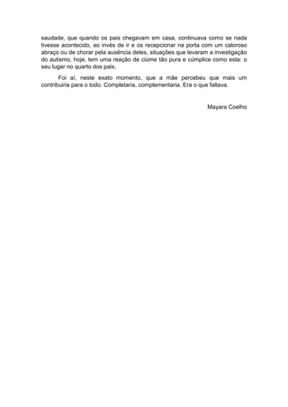 saudade, que quando os pais chegavam em casa, continuava como se nada
tivesse acontecido, ao invés de ir e os recepcionar na porta com um caloroso
abraço ou de chorar pela ausência deles, situações que levaram a investigação
do autismo, hoje, tem uma reação de ciúme tão pura e cúmplice como esta: o
seu lugar no quarto dos pais.
Foi aí, neste exato momento, que a mãe percebeu que mais um
contribuiria para o todo. Completaria, complementaria. Era o que faltava.
Mayara Coelho
 