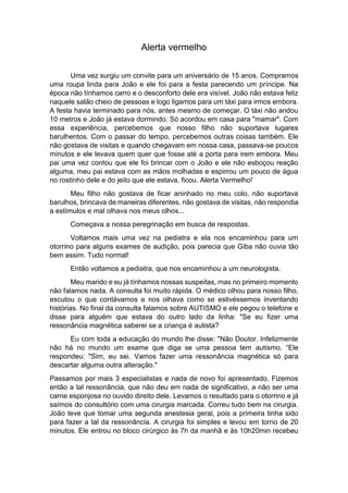 Alerta vermelho
Uma vez surgiu um convite para um aniversário de 15 anos. Compramos
uma roupa linda para João e ele foi para a festa parecendo um príncipe. Na
época não tínhamos carro e o desconforto dele era visível. João não estava feliz
naquele salão cheio de pessoas e logo ligamos para um táxi para irmos embora.
A festa havia terminado para nós, antes mesmo de começar. O táxi não andou
10 metros e João já estava dormindo. Só acordou em casa para "mamar". Com
essa experiência, percebemos que nosso filho não suportava lugares
barulhentos. Com o passar do tempo, percebemos outras coisas também. Ele
não gostava de visitas e quando chegavam em nossa casa, passava-se poucos
minutos e ele levava quem quer que fosse até a porta para irem embora. Meu
pai uma vez contou que ele foi brincar com o João e ele não esboçou reação
alguma, meu pai estava com as mãos molhadas e espirrou um pouco de água
no rostinho dele e do jeito que ele estava, ficou. Alerta Vermelho!
Meu filho não gostava de ficar aninhado no meu colo, não suportava
barulhos, brincava de maneiras diferentes, não gostava de visitas, não respondia
a estímulos e mal olhava nos meus olhos...
Começava a nossa peregrinação em busca de respostas.
Voltamos mais uma vez na pediatra e ela nos encaminhou para um
otorrino para alguns exames de audição, pois parecia que Giba não ouvia tão
bem assim. Tudo normal!
Então voltamos a pediatra, que nos encaminhou a um neurologista.
Meu marido e eu já tínhamos nossas suspeitas, mas no primeiro momento
não falamos nada. A consulta foi muito rápida. O médico olhou para nosso filho,
escutou o que contávamos e nos olhava como se estivéssemos inventando
histórias. No final da consulta falamos sobre AUTISMO e ele pegou o telefone e
disse para alguém que estava do outro lado da linha: "Se eu fizer uma
ressonância magnética saberei se a criança é autista?
Eu com toda a educação do mundo lhe disse: "Não Doutor. Infelizmente
não há no mundo um exame que diga se uma pessoa tem autismo. “Ele
respondeu: "Sim, eu sei. Vamos fazer uma ressonância magnética só para
descartar alguma outra alteração."
Passamos por mais 3 especialistas e nada de novo foi apresentado. Fizemos
então a tal ressonância, que não deu em nada de significativo, a não ser uma
carne esponjosa no ouvido direito dele. Levamos o resultado para o otorrino e já
saímos do consultório com uma cirurgia marcada. Correu tudo bem na cirurgia.
João teve que tomar uma segunda anestesia geral, pois a primeira tinha sido
para fazer a tal da ressonância. A cirurgia foi simples e levou em torno de 20
minutos. Ele entrou no bloco cirúrgico às 7h da manhã e às 10h20min recebeu
 