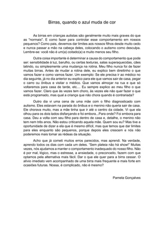 Birras, quando o azul muda de cor
As birras em crianças autistas são geralmente muito mais graves do que
as "normais". E como fazer para controlar esse comportamento em nossos
pequenos? Como pais, devemos dar limites aos nossos filhos desde muito cedo
e nunca passar a mão na cabeça deles, colocando o autismo como desculpa.
Lembre-se: você não é um(a) coitado(a) e muito menos seu filho.
Outra coisa importante é determinar a causa do comportamento que pode
ser: sensibilidade à luz, barulho, ou certas texturas, salas superaquecidas, cães
latindo, ou simplesmente uma mudança na rotina. Meu filho nunca foi de fazer
muitas birras. Antes de mudar a rotina dele, eu explico bem direitinho o que
vamos fazer e como vamos fazer. Um exemplo: Se ele precisa ir ao médico no
dia seguinte, já no dia anterior eu explico para ele que vamos sair de casa, pegar
o carro ou ônibus e visitar o médico. Que vamos almoçar na rua e que só
voltaremos para casa de tarde, etc.... Eu sempre explico ao meu filho o que
vamos fazer. Claro que às vezes tem choro, às vezes ele não quer fazer o que
está programado, mas qual a criança que não chora quando é contrariada?
Outro dia vi uma cena de uma mãe com o filho diagnosticado com
autismo. Eles estavam na parada do ônibus e o menino não queria sair de casa.
Ele chorava muito, mas a mãe tinha que ir até o centro da cidade. Vi que ela
olhou para os dois lados disfarçando e foi embora...Para onde? Foi embora para
casa. Deu a volta com seu filho para dentro de casa e, detalhe, o menino não
tem nem três anos. Não estou criticando aquela mãe. Quem sou eu? Mas tive a
oportunidade de dizer a ela que é mesmo difícil, mas que temos que dar limites
para eles enquanto são pequenos, porque depois eles crescem e nós não
poderemos mais tomar as rédeas da situação.
Acho que já cometi muitos erros parecidos, mas aprendi. Na verdade,
aprendo todos os dias com cada um deles. “Sem plateia não há show!” Muitas
vezes, nós ajudamos a manter o comportamento inadequado do nosso filho. Não
é por mal, lógico, mas o estresse, a ansiedade, o preconceito, fazem com que
optamos pela alternativa mais fácil. Dar o que ele quer para a birra cessar. O
alívio imediato vem acompanhado de uma birra mais frequente e mais forte em
ocasiões futuras. Nossa, é complicado, não é mesmo?
Pamela Gonçalves
 