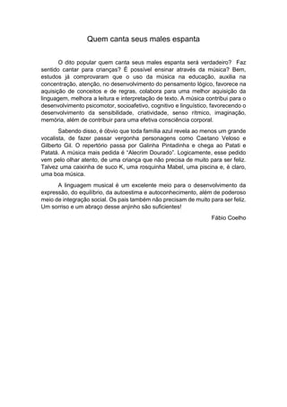Quem canta seus males espanta
O dito popular quem canta seus males espanta será verdadeiro? Faz
sentido cantar para crianças? É possível ensinar através da música? Bem,
estudos já comprovaram que o uso da música na educação, auxilia na
concentração, atenção, no desenvolvimento do pensamento lógico, favorece na
aquisição de conceitos e de regras, colabora para uma melhor aquisição da
linguagem, melhora a leitura e interpretação de texto. A música contribui para o
desenvolvimento psicomotor, socioafetivo, cognitivo e linguístico, favorecendo o
desenvolvimento da sensibilidade, criatividade, senso rítmico, imaginação,
memória, além de contribuir para uma efetiva consciência corporal.
Sabendo disso, é óbvio que toda família azul revela ao menos um grande
vocalista, de fazer passar vergonha personagens como Caetano Veloso e
Gilberto Gil. O repertório passa por Galinha Pintadinha e chega ao Patati e
Patatá. A música mais pedida é “Alecrim Dourado”. Logicamente, esse pedido
vem pelo olhar atento, de uma criança que não precisa de muito para ser feliz.
Talvez uma caixinha de suco K, uma rosquinha Mabel, uma piscina e, é claro,
uma boa música.
A linguagem musical é um excelente meio para o desenvolvimento da
expressão, do equilíbrio, da autoestima e autoconhecimento, além de poderoso
meio de integração social. Os pais também não precisam de muito para ser feliz.
Um sorriso e um abraço desse anjinho são suficientes!
Fábio Coelho
 