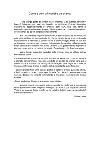 Como é bom brincadeira de criança
Toda criança gosta de brincar, não é mesmo? E os autistas, também?
Lógico! Sabemos que, além da diversão, as atividades lúdicas planejadas
auxiliam no desenvolvimento de crianças com TEA. Para isso, torna-se
necessário que se saiba quais áreas e objetivos pretende com cada brincadeira,
diferenciando-se de um simples entretenimento.
Em um ambiente seguro e confortável, e sem excesso de estímulos, os
pais podem utilizar o interesse inicial da criança para juntar-se a ela, motivando
especialmente a interação, o contato visual e a comunicação. Pode ser que ela
se interesse por carros, por bonecas, pelas caixas de papelão, pelas peças do
Lego, pela areia escorrendo nas mãos. Ou talvez, ela goste mesmo de pular na
piscina, correr, entrar na cabana de lençol...Ela vai guiar, nós devemos seguir.
Além dessas propostas iniciadas pela criança, pode-se utilizar outras
brincadeiras como:
- Bolha de sabão: A bolha de sabão é utilizada para estimular o contato visual e
a atenção compartilhada. Pode ser solicitada um pedido da criança para que o
adulto sopre e um fantoche de algum personagem para pegar as bolhas. A
interação estimula a criança a pegar a bolha mais rápido que o fantoche.
- Bola de pilates: Com uma bola de pilates, é possível brincar quicando a bola,
rolando e pedindo para a criança jogar de volta. Ou colocando a criança em cima
da bola, deitada ou sentada, estimulando a interação e promovendo muitas
risadas.
-Quebra cabeças, ábacos e aramados, jogos digitais...
A única regra é um espaço seguro e amplo, de modo que a atenção da
criança permaneça mais tempo na interação. No mais, o que importa é brincar!
Voltar a ser criança, deixar o uniforme de trabalho de lado e cair na gargalhada!
E tem coisa melhor?
Fábio Coelho
 
