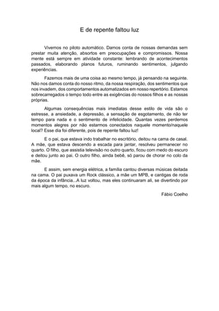 E de repente faltou luz
Vivemos no piloto automático. Damos conta de nossas demandas sem
prestar muita atenção, absortos em preocupações e compromissos. Nossa
mente está sempre em atividade constante: lembrando de acontecimentos
passados, elaborando planos futuros, ruminando sentimentos, julgando
experiências.
Fazemos mais de uma coisa ao mesmo tempo, já pensando na seguinte.
Não nos damos conta do nosso ritmo, da nossa respiração, dos sentimentos que
nos invadem, dos comportamentos automatizados em nosso repertório. Estamos
sobrecarregados o tempo todo entre as exigências do nossos filhos e as nossas
próprias.
Algumas consequências mais imediatas desse estilo de vida são o
estresse, a ansiedade, a depressão, a sensação de esgotamento, de não ter
tempo para nada e o sentimento de infelicidade. Quantas vezes perdemos
momentos alegres por não estarmos conectados naquele momento/naquele
local? Esse dia foi diferente, pois de repente faltou luz!
E o pai, que estava indo trabalhar no escritório, deitou na cama de casal.
A mãe, que estava descendo a escada para jantar, resolveu permanecer no
quarto. O filho, que assistia televisão no outro quarto, ficou com medo do escuro
e deitou junto ao pai. O outro filho, ainda bebê, só parou de chorar no colo da
mãe.
E assim, sem energia elétrica, a família cantou diversas músicas deitada
na cama. O pai puxava um Rock clássico, a mãe um MPB, e cantigas de roda
da época da infância...A luz voltou, mas eles continuaram ali, se divertindo por
mais algum tempo, no escuro.
Fábio Coelho
 
