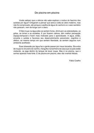 De piscina em piscina
Vocês sabiam que a ciência não sabe explicar o motivo do fascínio dos
autistas por água? Chegaram a pensar que seria a volta ao útero materno, mas
não foi comprovado, até porque a vasilha de água do cachorro e o vaso sanitário
não parecem, nem de longe com o útero.
O fato é que na água eles se sentem livres, diminuem as estereotipias, os
gritos, as birras e as ecolalias. E por ficarem calmos, têm melhor percepção
espaço-temporal e ficam mais motivado para o aprendizado. A água, então,
encanta o autista e favorece seu desenvolvimento psicomotor, cognitivo e
afetivo, ao mesmo tempo em que sentem liberdade, se sentem seguros num
ambiente acolhedor.
Essa obsessão por água faz a gente passar por maus bocados. Ele entra
de roupa no chuveiro do vizinho, mergulha na banheira da casa que os pais estão
visitando, se joga dentro do tanque de lavar roupa. Mas é na piscina, que o
sorriso aparece mais forte. E de piscina em piscina, eles vão vivendo felizes.
Fábio Coelho
 