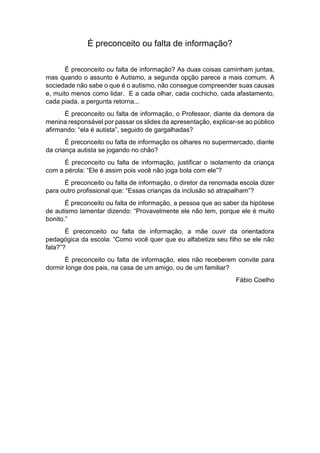 É preconceito ou falta de informação?
É preconceito ou falta de informação? As duas coisas caminham juntas,
mas quando o assunto é Autismo, a segunda opção parece a mais comum. A
sociedade não sabe o que é o autismo, não consegue compreender suas causas
e, muito menos como lidar. E a cada olhar, cada cochicho, cada afastamento,
cada piada, a pergunta retorna...
É preconceito ou falta de informação, o Professor, diante da demora da
menina responsável por passar os slides da apresentação, explicar-se ao público
afirmando: “ela é autista”, seguido de gargalhadas?
É preconceito ou falta de informação os olhares no supermercado, diante
da criança autista se jogando no chão?
É preconceito ou falta de informação, justificar o isolamento da criança
com a pérola: “Ele é assim pois você não joga bola com ele”?
É preconceito ou falta de informação, o diretor da renomada escola dizer
para outro profissional que: “Essas crianças da inclusão só atrapalham”?
É preconceito ou falta de informação, a pessoa que ao saber da hipótese
de autismo lamentar dizendo: “Provavelmente ele não tem, porque ele é muito
bonito.”
É preconceito ou falta de informação, a mãe ouvir da orientadora
pedagógica da escola: “Como você quer que eu alfabetize seu filho se ele não
fala?”?
É preconceito ou falta de informação, eles não receberem convite para
dormir longe dos pais, na casa de um amigo, ou de um familiar?
Fábio Coelho
 