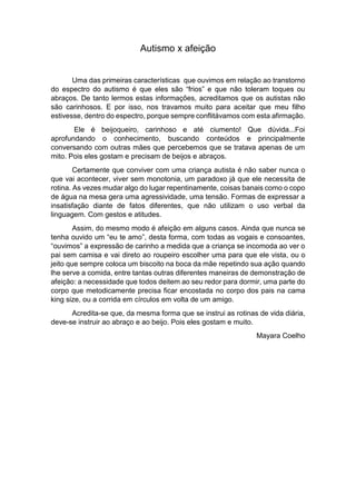 Autismo x afeição
Uma das primeiras características que ouvimos em relação ao transtorno
do espectro do autismo é que eles são “frios” e que não toleram toques ou
abraços. De tanto lermos estas informações, acreditamos que os autistas não
são carinhosos. E por isso, nos travamos muito para aceitar que meu filho
estivesse, dentro do espectro, porque sempre conflitávamos com esta afirmação.
Ele é beijoqueiro, carinhoso e até ciumento! Que dúvida...Foi
aprofundando o conhecimento, buscando conteúdos e principalmente
conversando com outras mães que percebemos que se tratava apenas de um
mito. Pois eles gostam e precisam de beijos e abraços.
Certamente que conviver com uma criança autista é não saber nunca o
que vai acontecer, viver sem monotonia, um paradoxo já que ele necessita de
rotina. As vezes mudar algo do lugar repentinamente, coisas banais como o copo
de água na mesa gera uma agressividade, uma tensão. Formas de expressar a
insatisfação diante de fatos diferentes, que não utilizam o uso verbal da
linguagem. Com gestos e atitudes.
Assim, do mesmo modo é afeição em alguns casos. Ainda que nunca se
tenha ouvido um “eu te amo”, desta forma, com todas as vogais e consoantes,
“ouvimos” a expressão de carinho a medida que a criança se incomoda ao ver o
pai sem camisa e vai direto ao roupeiro escolher uma para que ele vista, ou o
jeito que sempre coloca um biscoito na boca da mãe repetindo sua ação quando
lhe serve a comida, entre tantas outras diferentes maneiras de demonstração de
afeição: a necessidade que todos deitem ao seu redor para dormir, uma parte do
corpo que metodicamente precisa ficar encostada no corpo dos pais na cama
king size, ou a corrida em círculos em volta de um amigo.
Acredita-se que, da mesma forma que se instrui as rotinas de vida diária,
deve-se instruir ao abraço e ao beijo. Pois eles gostam e muito.
Mayara Coelho
 