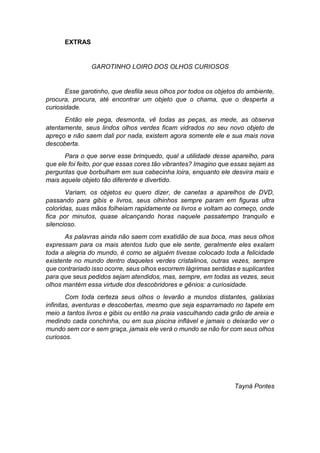 EXTRAS
GAROTINHO LOIRO DOS OLHOS CURIOSOS
Esse garotinho, que desfila seus olhos por todos os objetos do ambiente,
procura, procura, até encontrar um objeto que o chama, que o desperta a
curiosidade.
Então ele pega, desmonta, vê todas as peças, as mede, as observa
atentamente, seus lindos olhos verdes ficam vidrados no seu novo objeto de
apreço e não saem dali por nada, existem agora somente ele e sua mais nova
descoberta.
Para o que serve esse brinquedo, qual a utilidade desse aparelho, para
que ele foi feito, por que essas cores tão vibrantes? Imagino que essas sejam as
perguntas que borbulham em sua cabecinha loira, enquanto ele desvira mais e
mais aquele objeto tão diferente e divertido.
Variam, os objetos eu quero dizer, de canetas a aparelhos de DVD,
passando para gibis e livros, seus olhinhos sempre param em figuras ultra
coloridas, suas mãos folheiam rapidamente os livros e voltam ao começo, onde
fica por minutos, quase alcançando horas naquele passatempo tranquilo e
silencioso.
As palavras ainda não saem com exatidão de sua boca, mas seus olhos
expressam para os mais atentos tudo que ele sente, geralmente eles exalam
toda a alegria do mundo, é como se alguém tivesse colocado toda a felicidade
existente no mundo dentro daqueles verdes cristalinos, outras vezes, sempre
que contrariado isso ocorre, seus olhos escorrem lágrimas sentidas e suplicantes
para que seus pedidos sejam atendidos, mas, sempre, em todas as vezes, seus
olhos mantém essa virtude dos descobridores e gênios: a curiosidade.
Com toda certeza seus olhos o levarão a mundos distantes, galáxias
infinitas, aventuras e descobertas, mesmo que seja esparramado no tapete em
meio a tantos livros e gibis ou então na praia vasculhando cada grão de areia e
medindo cada conchinha, ou em sua piscina inflável e jamais o deixarão ver o
mundo sem cor e sem graça, jamais ele verá o mundo se não for com seus olhos
curiosos.
Tayná Pontes
 