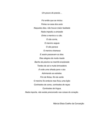 Um pouco de poesia....
Foi então que se iniciou
Férias na casa dos avós
Naqueles dias, não houve maior lealdade
Nada impediu a amizade
Entre o menino e o cão.
O cão corria,
O menino seguia
O cão parava
O menino chamava
E assim passavam os dias.
Dias alegres de muita risada
Banho de piscina na manhã ensolarada
Tardes de sol e muita brincadeira
À noite uma olhada para o céu
Admirando as estrelas.
Fim de férias, fim de verão
O menino foi embora mas ficou uma lição
Contrastes de cores, contrastes de raças
Contrastes de língua,
Nada importa, não existe preconceito nas coisas do coração.
Márcia Elisia Coelho da Conceição
 