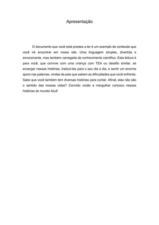 Apresentação
O documento que você está prestes a ler é um exemplo de conteúdo que
você irá encontrar em nosso site. Uma linguagem simples, divertida e
emocionante, mas também carregada de conhecimento cientifico. Esta leitura é
para você, que convive com uma criança com TEA ou desafio similar, se
enxergar nessas histórias, traduzi-las para o seu dia a dia, e sentir um enorme
apoio nas palavras, vindas de pais que sabem as dificuldades que você enfrenta.
Sabe que você também tem diversas histórias para contar. Afinal, elas não são
o sentido das nossas vidas? Convido vocês a mergulhar conosco nessas
histórias do mundo Azul!
 